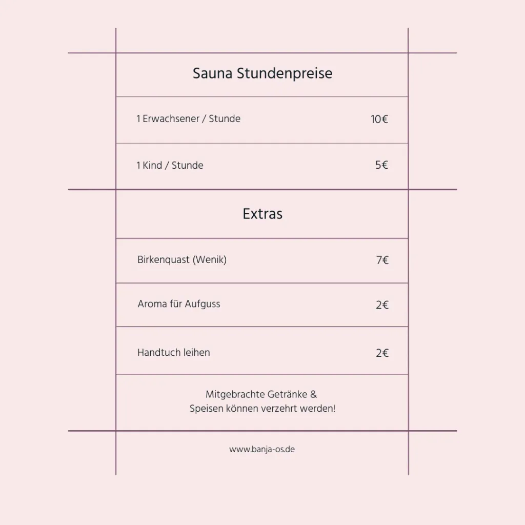 Preisliste für Banja Os in Osnabrück. 1 Stunde Sauna kostet 10€ pro Erwachsenen, für Kinder sind es 5€. Ein Birkenquast kostet 6€, Aromen für den Aufguss gibt es für 3€ und ein Handtuch kann man sich fü4 3€ ausleihen.